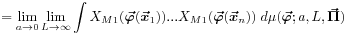 \displaystyle=\lim _{{a\rightarrow 0}}\lim _{{L\rightarrow\infty}}\int X_{{M1}}(\mbox{\boldmath$\vec{\varphi}$\unboldmath}(\mbox{\boldmath$\vec{x}$\unboldmath}_{1}))...X_{{M1}}(\mbox{\boldmath$\vec{\varphi}$\unboldmath}(\mbox{\boldmath$\vec{x}$\unboldmath}_{n}))\; d\mu(\mbox{\boldmath$\vec{\varphi}$\unboldmath};a,L,\mbox{\boldmath$\vec{\Pi}$\unboldmath})